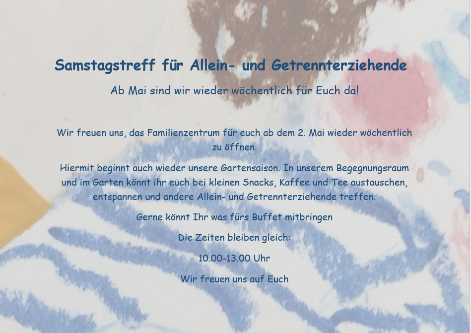 Samstagstreff für Allein- und Getrennterziehende
Ab Mai sind wir wieder wöchentlich für Euch da!

Wir freuen uns, das Familienzentrum für euch ab dem 2. Mai wieder wöchentlich zu öffnen.
Hiermit beginnt auch wieder unsere Gartensaison. In unserem Begegnungsraum und im Garten könnt ihr euch bei kleinen Snacks, Kaffee und Tee austauschen, entspannen und andere Allein- und Getrennterziehende treffen.
Gerne könnt Ihr was fürs Buffet mitbringen
Die Zeiten bleiben gleich:
10.00-13.00 Uhr
Wir freuen uns auf Euch
